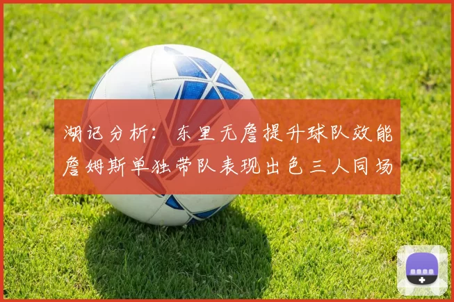 湖记分析：东里无詹提升球队效能詹姆斯单独带队表现出色三人同场反而下滑