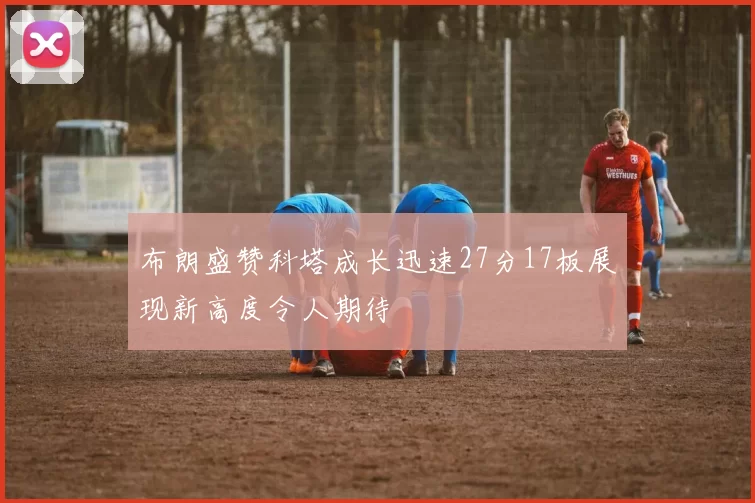 布朗盛赞科塔成长迅速27分17板展现新高度令人期待