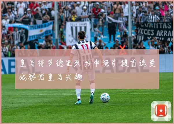 皇马将罗德里列为中场引援首选曼城察觉皇马兴趣