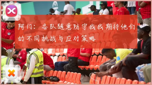 阿门：各队随意防守我我期待他们的不同挑战与应对策略
