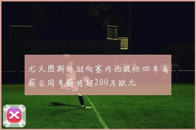尤文图斯计划向塞内西提供四年高薪合同年薪将超200万欧元