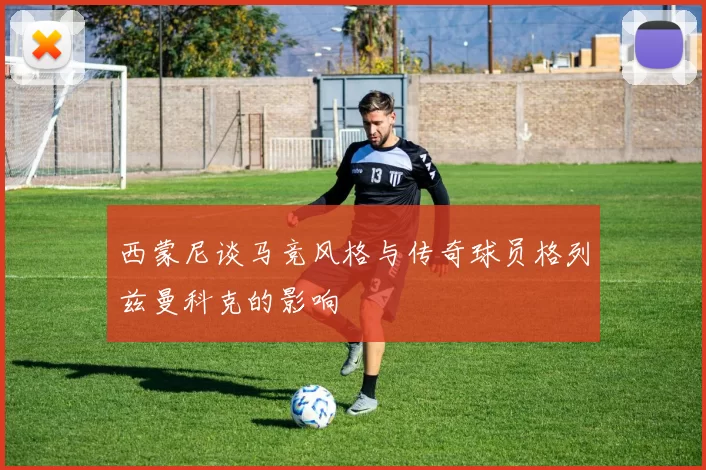 西蒙尼谈马竞风格与传奇球员格列兹曼科克的影响