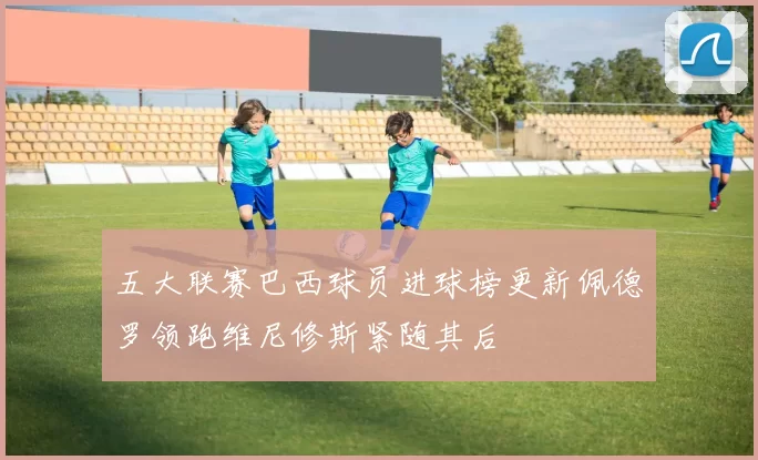 五大联赛巴西球员进球榜更新佩德罗领跑维尼修斯紧随其后