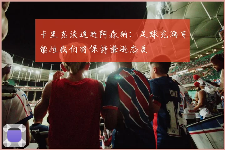 卡里克谈追赶阿森纳：足球充满可能性我们将保持谦逊态度