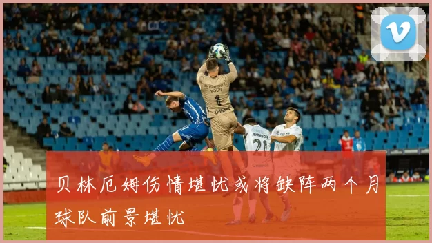 贝林厄姆伤情堪忧或将缺阵两个月球队前景堪忧