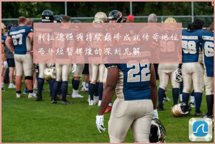 利拉德强调持续巅峰成就传奇地位而非短暂辉煌的深刻见解