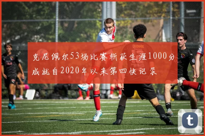 克尼佩尔53场比赛斩获生涯1000分成就自2020年以来第四快记录