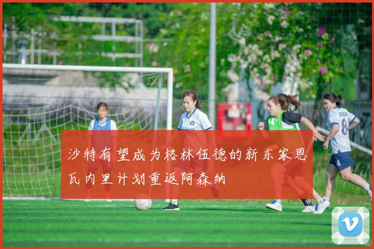 沙特有望成为格林伍德的新东家恩瓦内里计划重返阿森纳