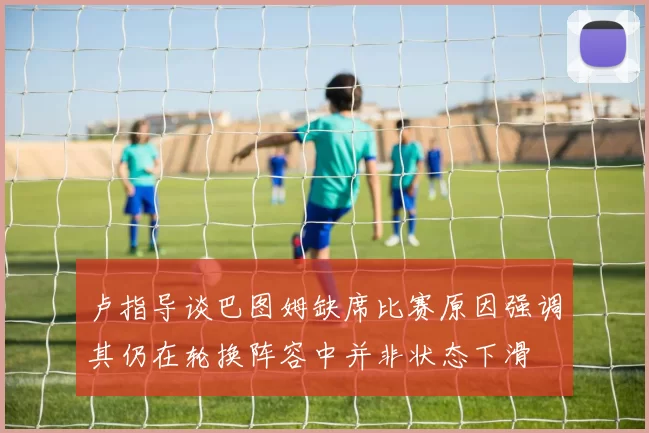 卢指导谈巴图姆缺席比赛原因强调其仍在轮换阵容中并非状态下滑