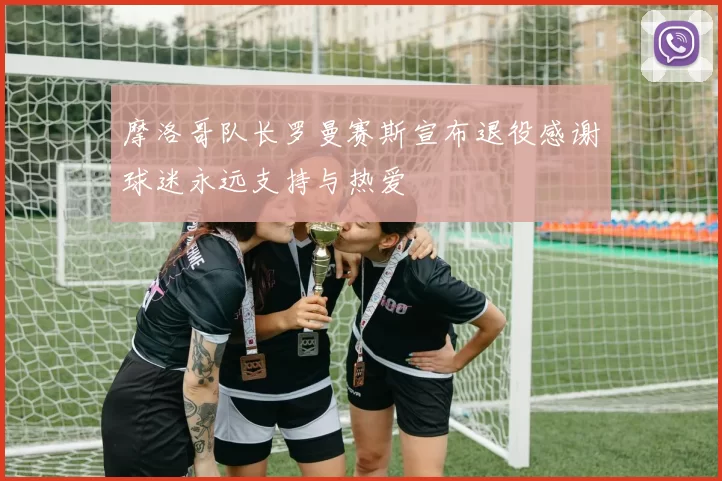 摩洛哥队长罗曼赛斯宣布退役感谢球迷永远支持与热爱