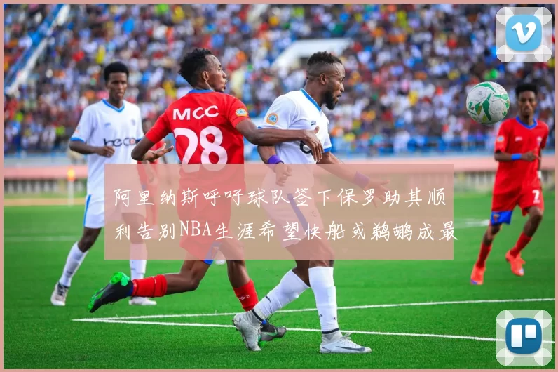 阿里纳斯呼吁球队签下保罗助其顺利告别NBA生涯希望快船或鹈鹕成最佳选择
