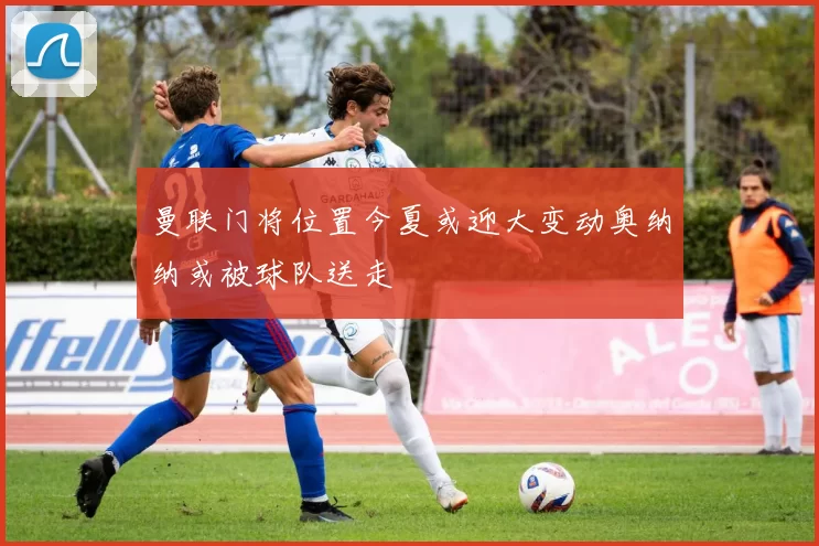 曼联门将位置今夏或迎大变动奥纳纳或被球队送走