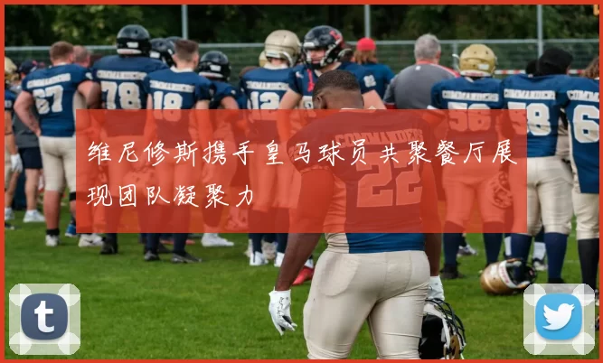 维尼修斯携手皇马球员共聚餐厅展现团队凝聚力