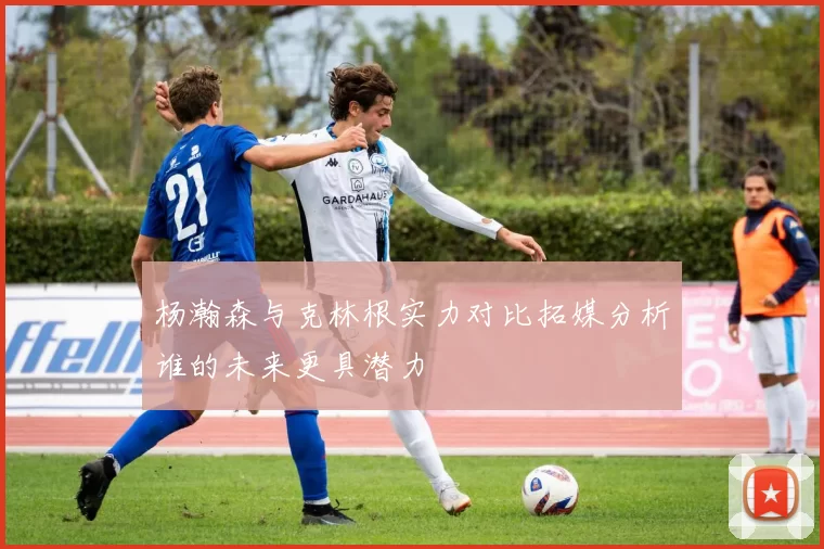 杨瀚森与克林根实力对比拓媒分析谁的未来更具潜力