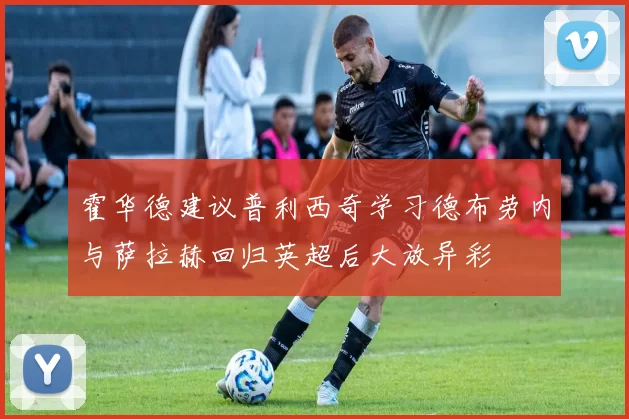 霍华德建议普利西奇学习德布劳内与萨拉赫回归英超后大放异彩