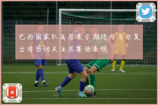 巴西国家队高层表示期待内马尔复出将密切关注其赛场表现