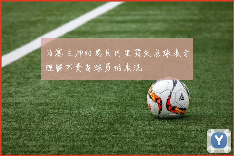 马赛主帅对恩瓦内里罚失点球表示理解不责备球员的表现
